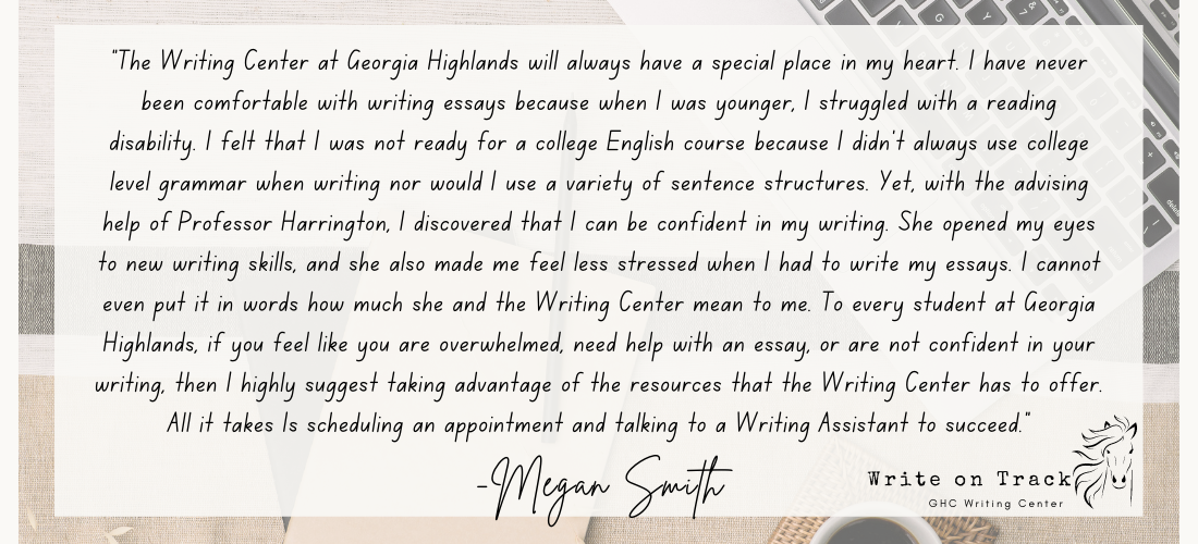 "The Writing Center at Georgia Highlands will always have a special place in my heart. I have never been comfortable with writing essays because when I was younger, I struggled with a reading disability. I felt that I was not ready for a college English course because I didn’t always use college level grammar when writing nor would I use a variety of sentence structures. Yet, with the advising help of Professor Harrington, I discovered that I can be confident in my writing. She opened my eyes to new writing skills, and she also made me feel less stressed when I had to write my essays. I cannot even put it in words how much she and the Writing Center mean to me. To every student at Georgia Highlands, if you feel like you are overwhelmed, need help with an essay, or are not confident in your writing, then I highly suggest taking advantage of the resources that the Writing Center has to offer. All it takes Is scheduling an appointment and talking to a Writing Assistant to succeed."
