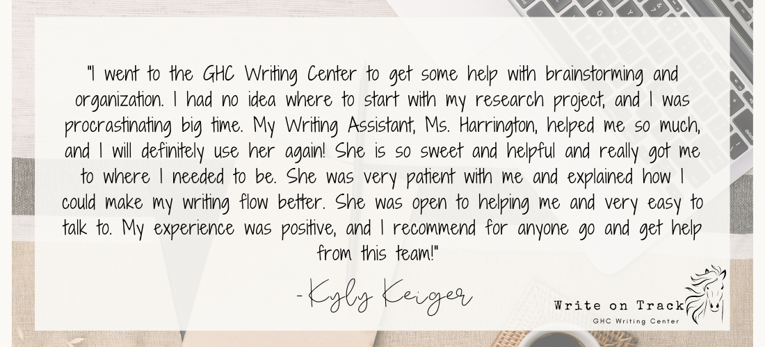 "I went to the GHC Writing Center to get some help with brainstorming and organization. I had no idea where to start with my research project, and I was procrastinating big time. My Writing Assistant, Ms. Harrington, helped me so much, and I will definitely use her again! She is so sweet and helpful and really got me to where I needed to be. She was very patient with me and explained how I could make my writing flow better. She was open to helping me and very easy to talk to. My experience was positive, and I recommend for anyone go and get help from this team!"
