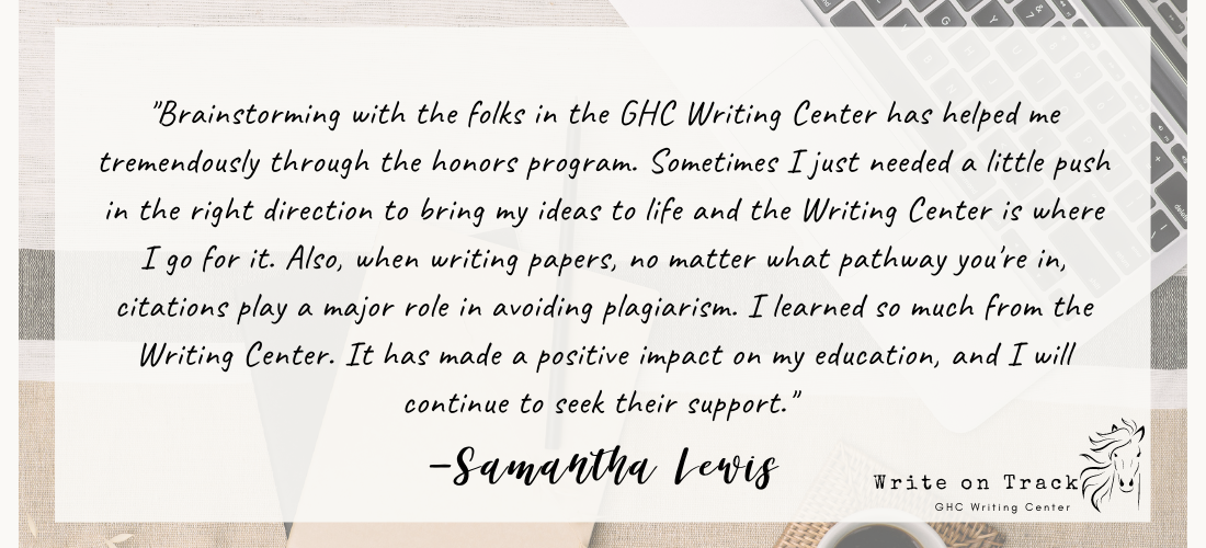 "Brainstorming with the folks in the GHC Writing Center has helped me tremendously through the honors program. Sometimes I just needed a little push in the right direction to bring my ideas to life and the Writing Center is where I go for it. Also, when writing papers, no matter what pathway you're in, citations play a major role in avoiding plagiarism. I learned so much from the Writing Center. It has made a positive impact on my education, and I will continue to seek their support."