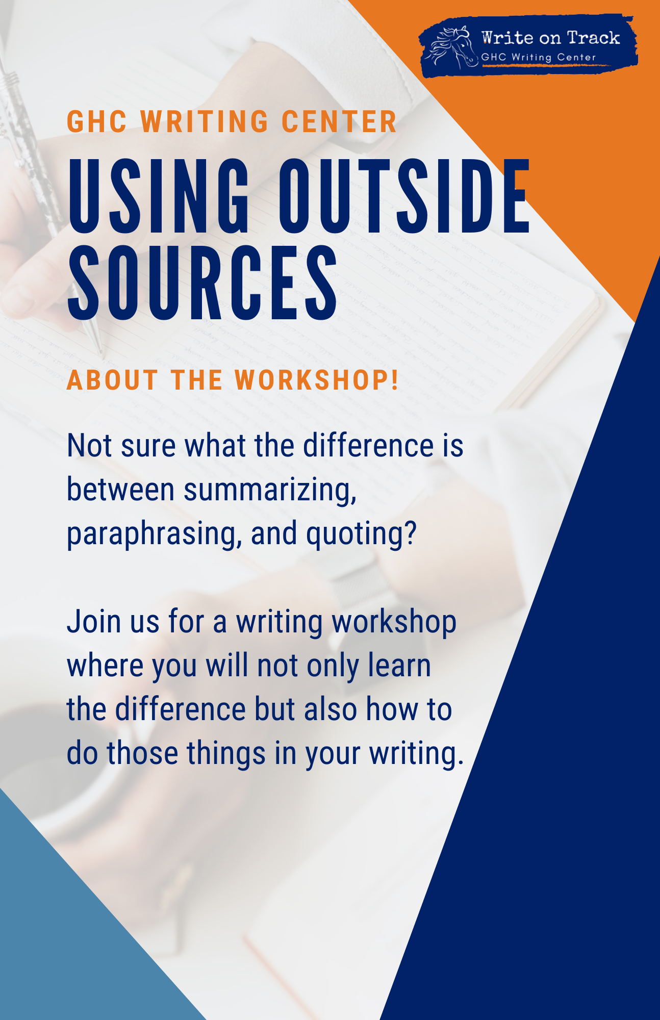 Flyer with orange, dark blue, and light blue accents. Overlapped on an image of a hand using a pen to write. Text reads "GHC Writing Center Using Outside Sources About the Workshop! Not sure what the difference is between summarizing, paraphrasing, and quoting? Join us for a writing workshop where you will not only learn the difference but also how to do those things in your writing."